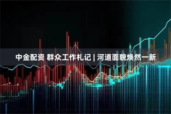 中金配资 群众工作札记 | 河道面貌焕然一新