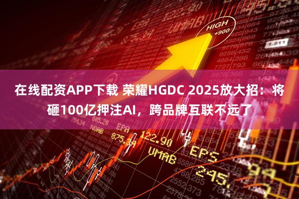 在线配资APP下载 荣耀HGDC 2025放大招:将砸100亿押注AI,跨品牌互联不远了