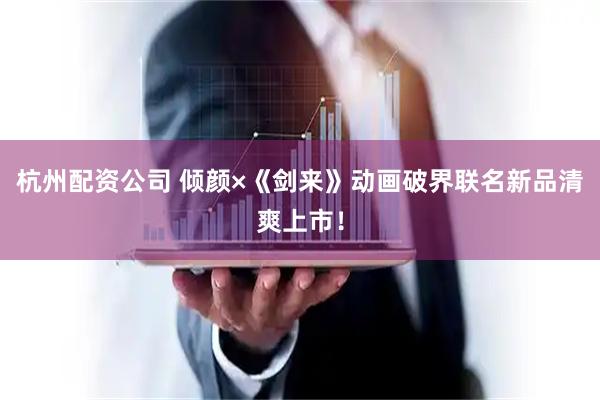 杭州配资公司 倾颜×《剑来》动画破界联名新品清爽上市!