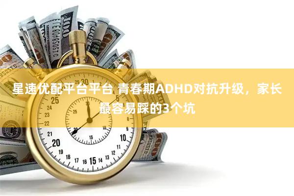 星速优配平台平台 青春期ADHD对抗升级，家长最容易踩的3个坑