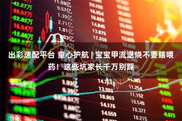 出彩速配平台 童心护航 | 宝宝甲流退烧不要瞎喂药！这些坑家长千万别踩