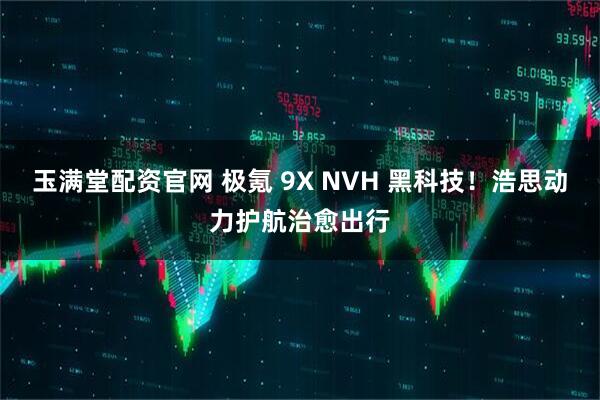 玉满堂配资官网 极氪 9X NVH 黑科技！浩思动力护航治愈出行