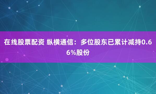 在线股票配资 纵横通信：多位股东已累计减持0.66%股份