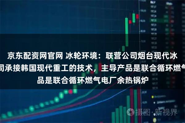 京东配资网官网 冰轮环境：联营公司烟台现代冰轮重工有限公司承接韩国现代重工的技术，主导产品是联合循环燃气电厂余热锅炉