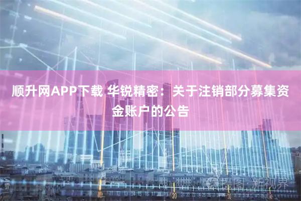 顺升网APP下载 华锐精密：关于注销部分募集资金账户的公告