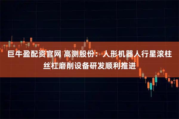 巨牛盈配资官网 高测股份：人形机器人行星滚柱丝杠磨削设备研发顺利推进