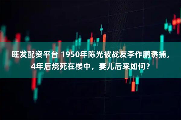 旺发配资平台 1950年陈光被战友李作鹏诱捕，4年后烧死在楼中，妻儿后来如何？