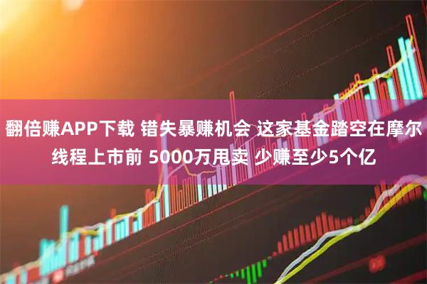 翻倍赚APP下载 错失暴赚机会 这家基金踏空在摩尔线程上市前 5000万甩卖 少赚至少5个亿