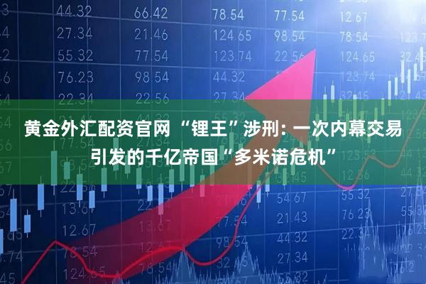 黄金外汇配资官网 “锂王”涉刑: 一次内幕交易引发的千亿帝国“多米诺危机”