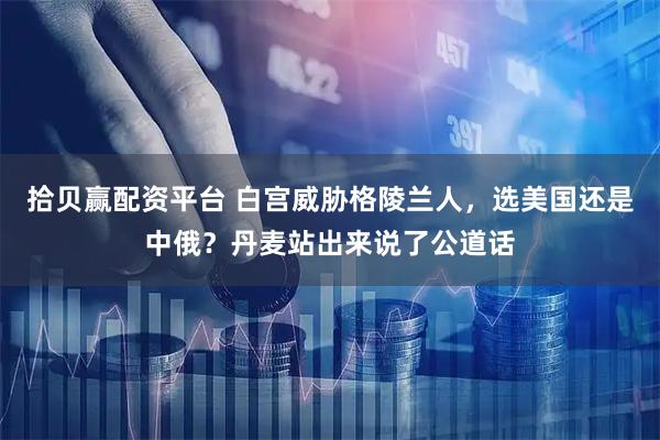 拾贝赢配资平台 白宫威胁格陵兰人,选美国还是中俄?丹麦站出来说了公道话