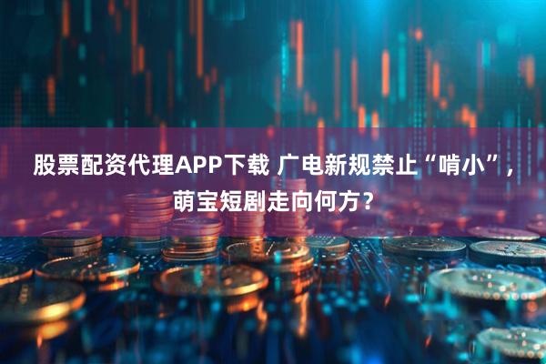 股票配资代理APP下载 广电新规禁止“啃小”，萌宝短剧走向何方？