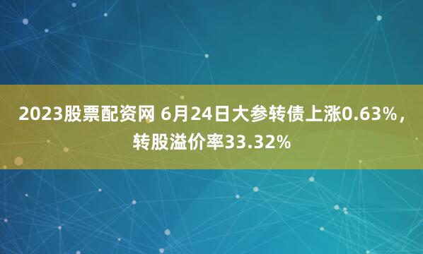 2023股票配资网 6月24日大参转债上涨0.63%，转股溢价率33.32%