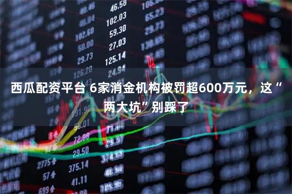西瓜配资平台 6家消金机构被罚超600万元，这“两大坑”别踩了