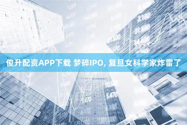 俊升配资APP下载 梦碎IPO, 复旦女科学家炸雷了