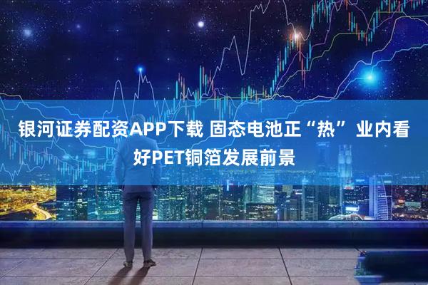 银河证券配资APP下载 固态电池正“热” 业内看好PET铜箔发展前景