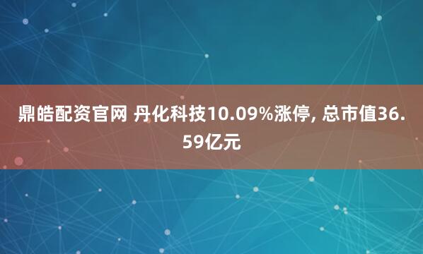 鼎皓配资官网 丹化科技10.09%涨停, 总市值36.59亿元