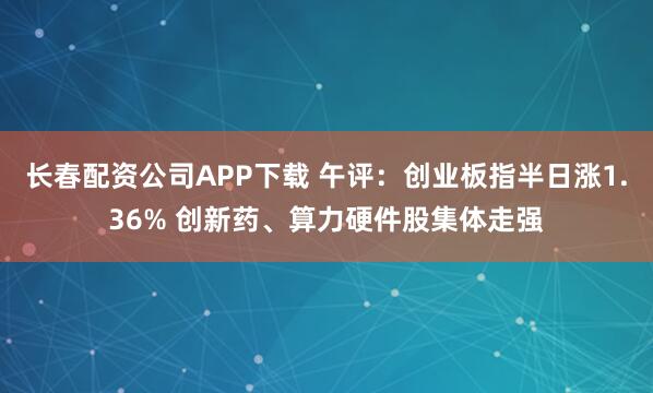 长春配资公司APP下载 午评：创业板指半日涨1.36% 创新药、算力硬件股集体走强