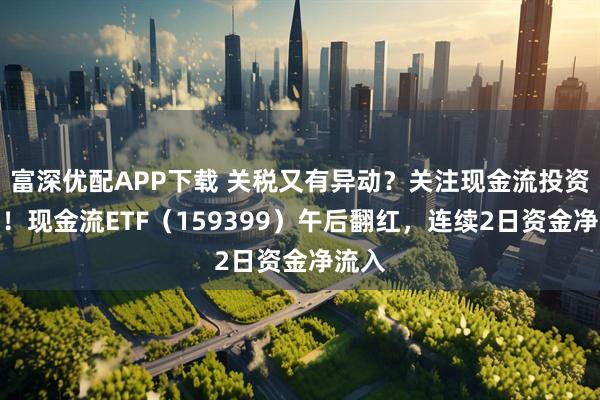 富深优配APP下载 关税又有异动？关注现金流投资价值！现金流ETF（159399）午后翻红，连续2日资金净流入