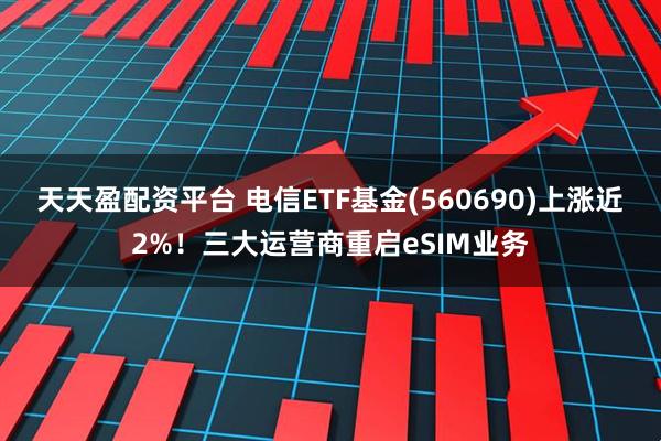 天天盈配资平台 电信ETF基金(560690)上涨近2%！三大运营商重启eSIM业务