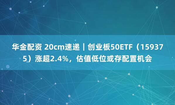 华金配资 20cm速递｜创业板50ETF（159375）涨超2.4%，估值低位或存配置机会