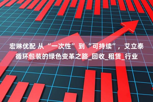 宏琳优配 从 “一次性” 到 “可持续”，艾立泰循环包装的绿色变革之路_回收_租赁_行业