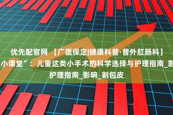 优先配官网 【广医保定|健康科普·普外肛肠科】暑假健康“小课堂”：儿童这类小手术的科学选择与护理指南_影响_割包皮
