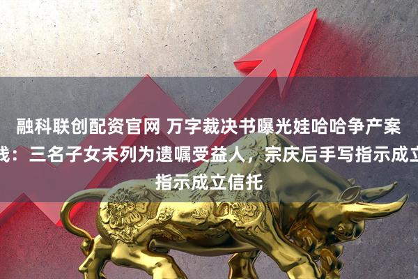融科联创配资官网 万字裁决书曝光娃哈哈争产案时间线：三名子女未列为遗嘱受益人，宗庆后手写指示成立信托
