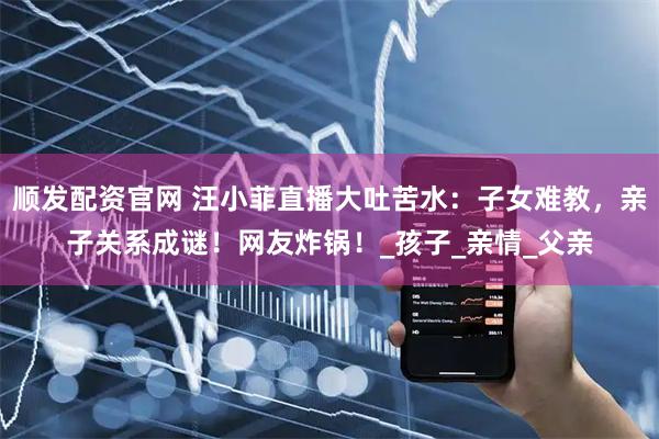 顺发配资官网 汪小菲直播大吐苦水：子女难教，亲子关系成谜！网友炸锅！_孩子_亲情_父亲