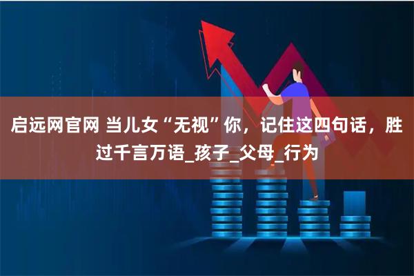 启远网官网 当儿女“无视”你，记住这四句话，胜过千言万语_孩子_父母_行为