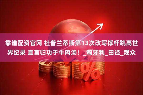 靠谱配资官网 杜普兰蒂斯第13次改写撑杆跳高世界纪录 直言归功于牛肉汤！_匈牙利_田径_观众