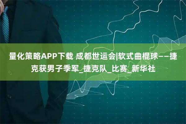 量化策略APP下载 成都世运会|软式曲棍球——捷克获男子季军_捷克队_比赛_新华社