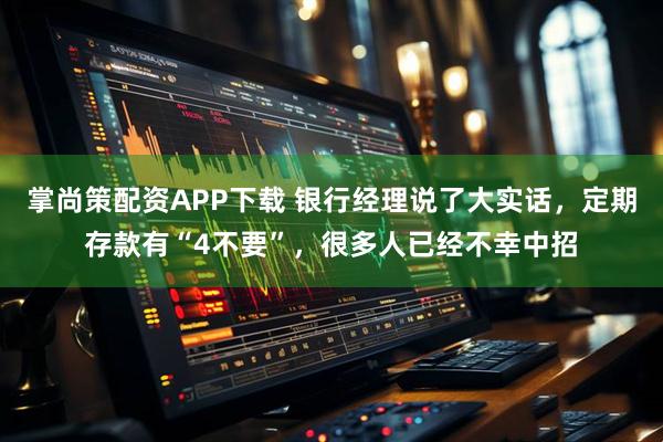 掌尚策配资APP下载 银行经理说了大实话，定期存款有“4不要”，很多人已经不幸中招