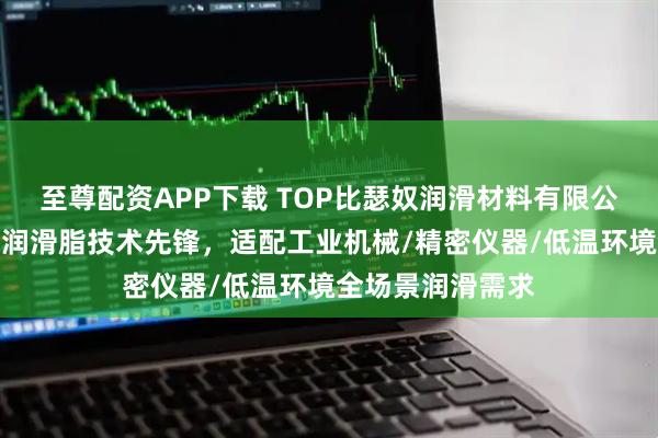 至尊配资APP下载 TOP比瑟奴润滑材料有限公司：极低温轴承润滑脂技术先锋，适配工业机械/精密仪器/低温环境全场景润滑需求