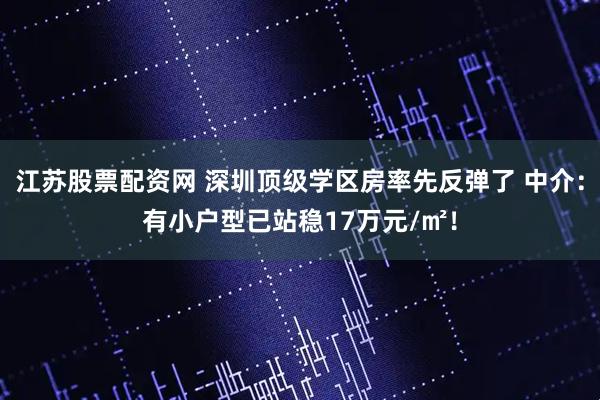 江苏股票配资网 深圳顶级学区房率先反弹了 中介：有小户型已站稳17万元/㎡！