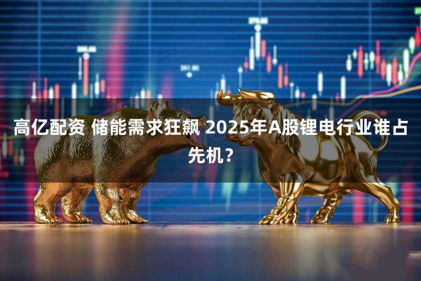 高亿配资 储能需求狂飙 2025年A股锂电行业谁占先机？