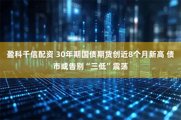盈科千信配资 30年期国债期货创近8个月新高 债市或告别“三低”震荡