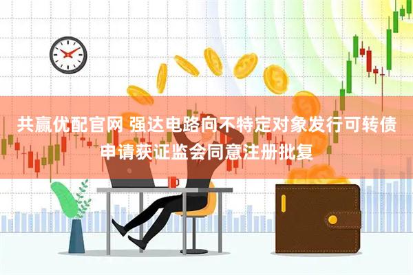 共赢优配官网 强达电路向不特定对象发行可转债申请获证监会同意注册批复